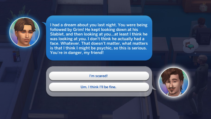 A Sims 4 screenshot, a UI of a call between Miguel and Logan, saying 'I had a dream about you last night. You were being followed by Grim! He kept looking down at his Slablet, and then looking at you...at least I think he was looking at you. I don't think he actually had a face. Whatever. That doesn't matter, what matters is that I think I might be psychic, so this is serious. You're in danger, my friend!'